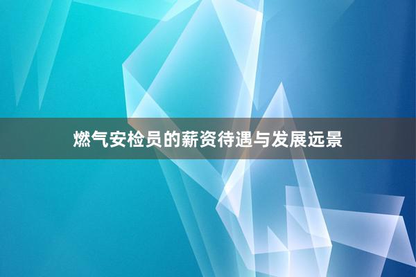 燃气安检员的薪资待遇与发展远景