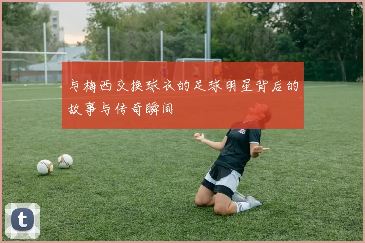 与梅西交换球衣的足球明星背后的故事与传奇瞬间
