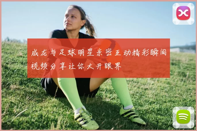 成龙与足球明星亲密互动精彩瞬间视频分享让你大开眼界
