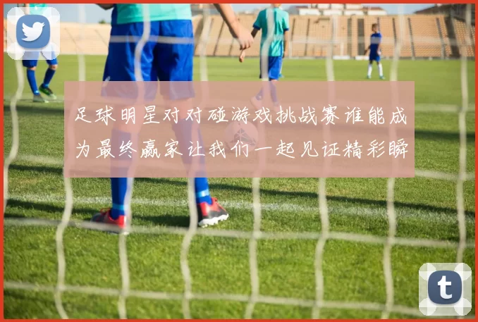 足球明星对对碰游戏挑战赛谁能成为最终赢家让我们一起见证精彩瞬间