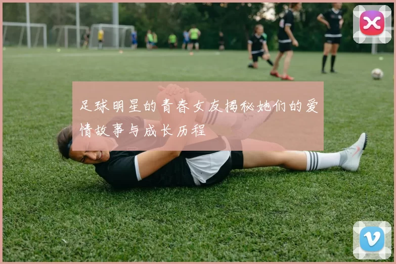 足球明星的青春女友揭秘她们的爱情故事与成长历程