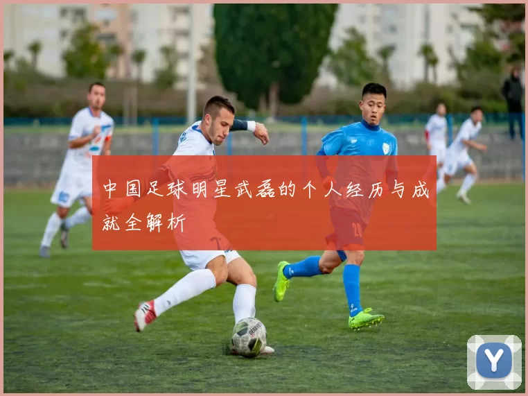 中国足球明星武磊的个人经历与成就全解析