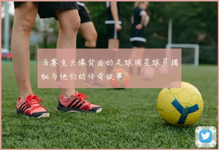 马赛克头像背后的足球明星球员揭秘与他们的传奇故事