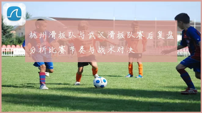 杭州滑板队与武汉滑板队赛后复盘分析比赛节奏与战术对决