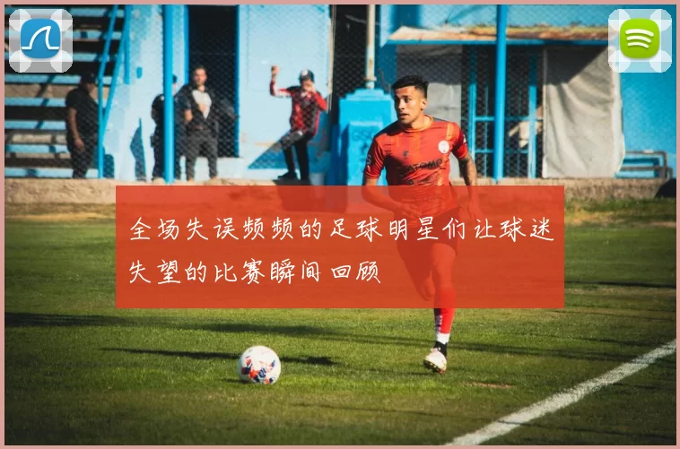 全场失误频频的足球明星们让球迷失望的比赛瞬间回顾