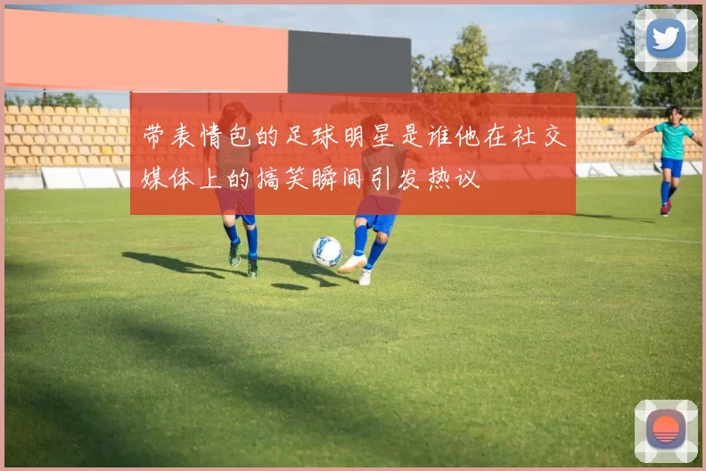 带表情包的足球明星是谁他在社交媒体上的搞笑瞬间引发热议