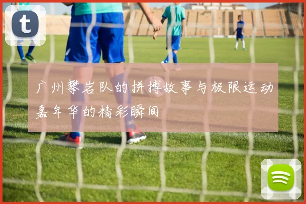 广州攀岩队的拼搏故事与极限运动嘉年华的精彩瞬间