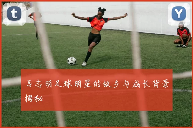 马志明足球明星的故乡与成长背景揭秘