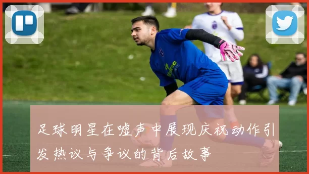 足球明星在嘘声中展现庆祝动作引发热议与争议的背后故事