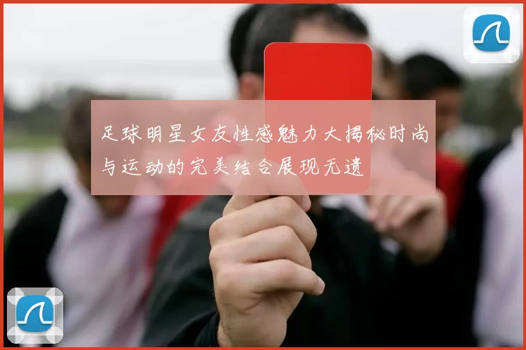足球明星女友性感魅力大揭秘时尚与运动的完美结合展现无遗