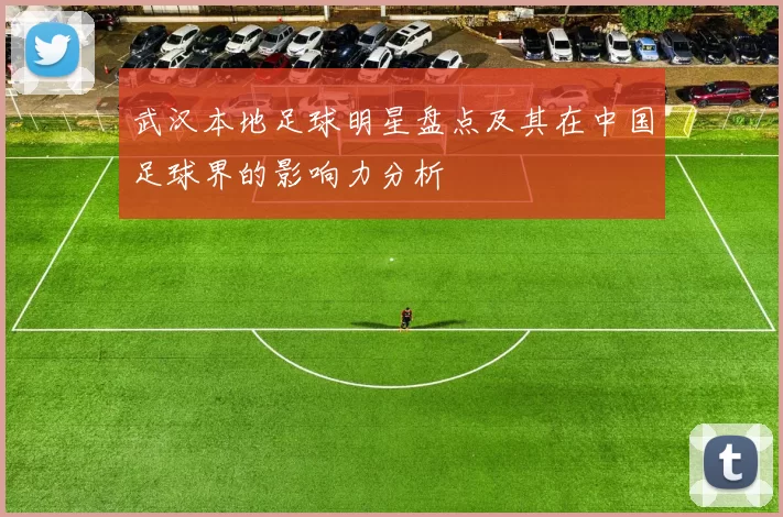 武汉本地足球明星盘点及其在中国足球界的影响力分析