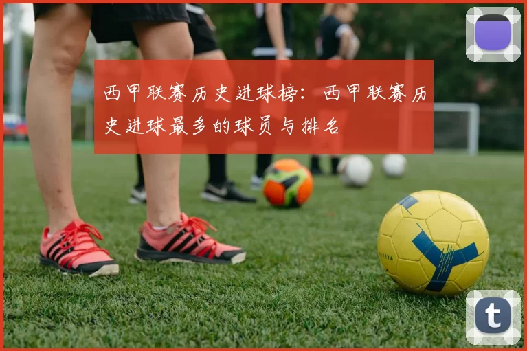 西甲联赛历史进球榜：西甲联赛历史进球最多的球员与排名
