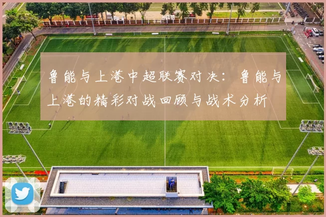 鲁能与上港中超联赛对决：鲁能与上港的精彩对战回顾与战术分析
