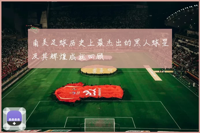 南美足球历史上最杰出的黑人球星及其辉煌成就回顾