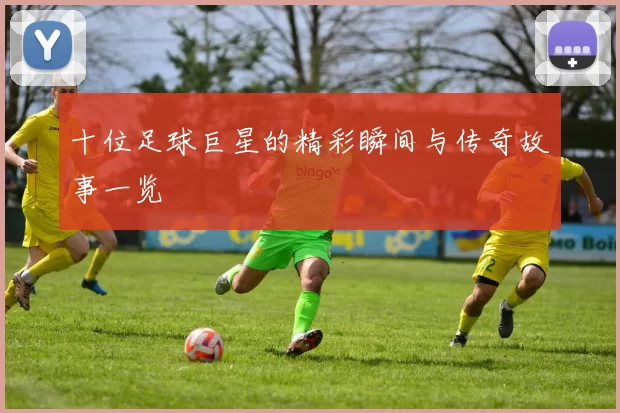 十位足球巨星的精彩瞬间与传奇故事一览