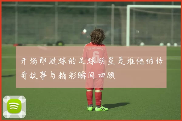 开场即进球的足球明星是谁他的传奇故事与精彩瞬间回顾