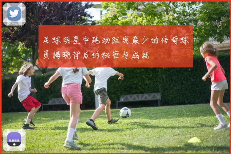 足球明星中跑动距离最少的传奇球员揭晓背后的秘密与成就