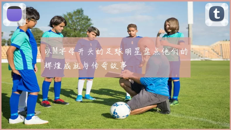 以M字母开头的足球明星盘点他们的辉煌成就与传奇故事