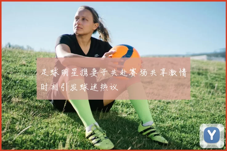 足球明星携妻子共赴赛场共享激情时刻引发球迷热议