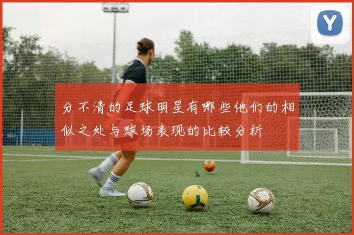 分不清的足球明星有哪些他们的相似之处与球场表现的比较分析
