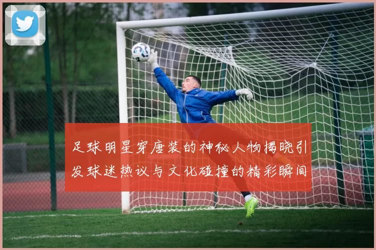 足球明星穿唐装的神秘人物揭晓引发球迷热议与文化碰撞的精彩瞬间