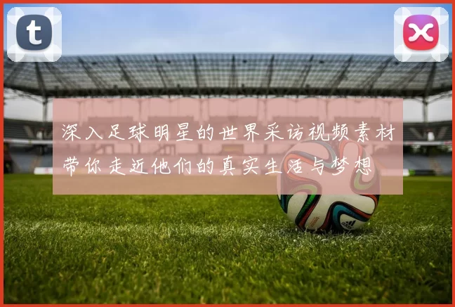 深入足球明星的世界采访视频素材带你走近他们的真实生活与梦想
