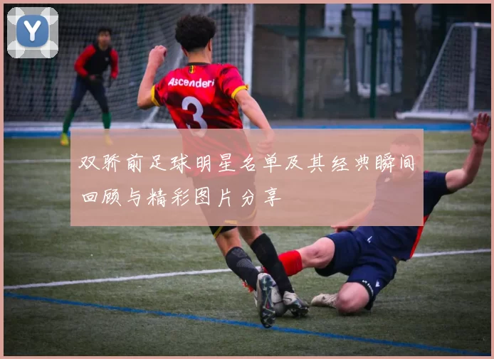 双骄前足球明星名单及其经典瞬间回顾与精彩图片分享