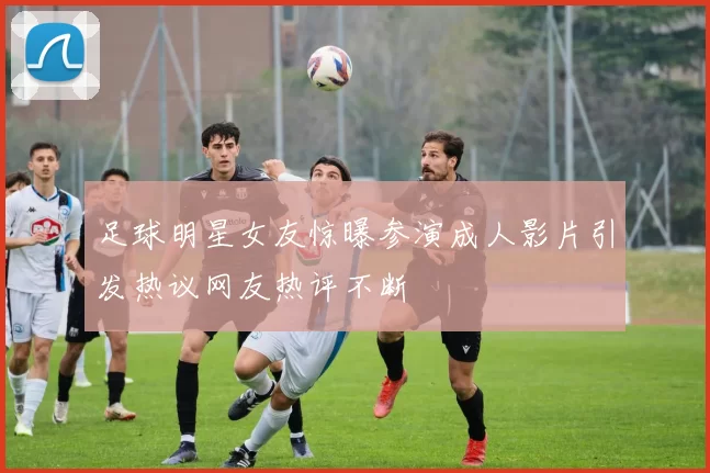 足球明星女友惊曝参演成人影片引发热议网友热评不断