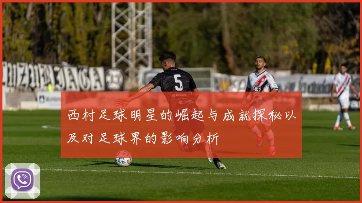 西村足球明星的崛起与成就探秘以及对足球界的影响分析