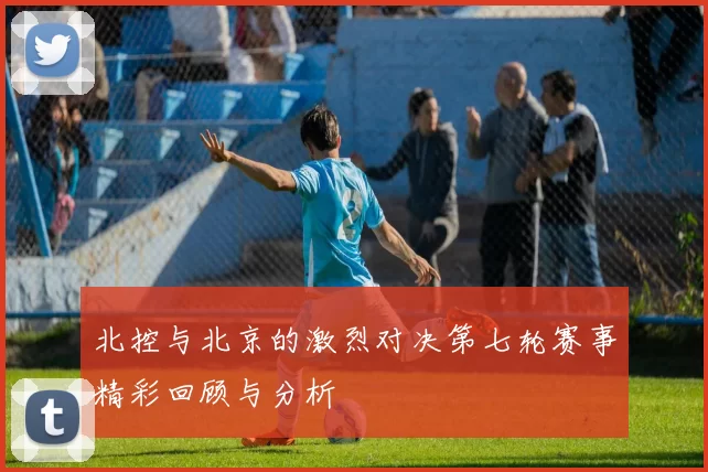北控与北京的激烈对决第七轮赛事精彩回顾与分析