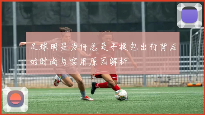 足球明星为何总是手提包出行背后的时尚与实用原因解析