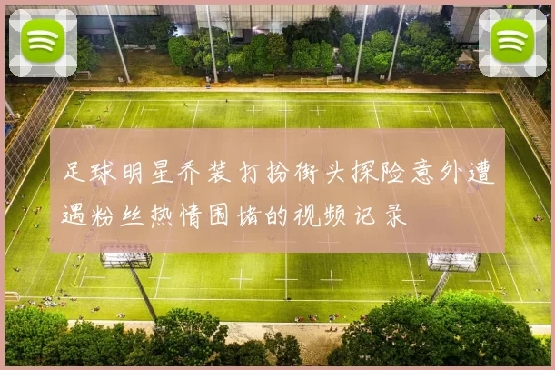 足球明星乔装打扮街头探险意外遭遇粉丝热情围堵的视频记录