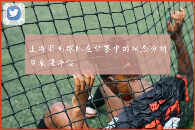 上海羽毛球队在杯赛中的状态分析与表现评估