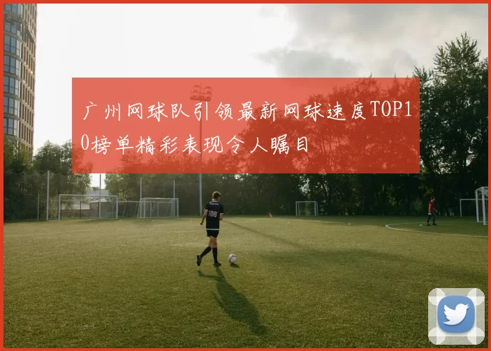 广州网球队引领最新网球速度TOP10榜单精彩表现令人瞩目