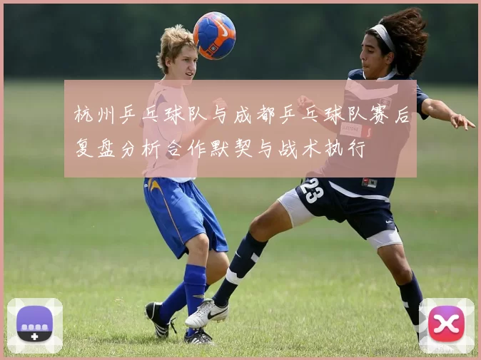 杭州乒乓球队与成都乒乓球队赛后复盘分析合作默契与战术执行