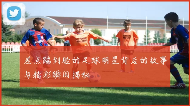 差点踹到脸的足球明星背后的故事与精彩瞬间揭秘