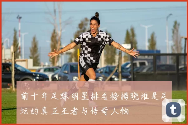 前十年足球明星排名榜揭晓谁是足坛的真正王者与传奇人物