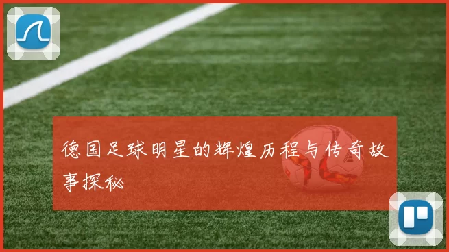 德国足球明星的辉煌历程与传奇故事探秘