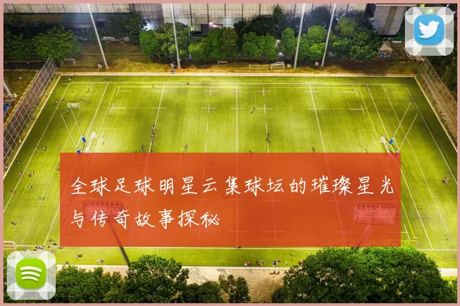 全球足球明星云集球坛的璀璨星光与传奇故事探秘