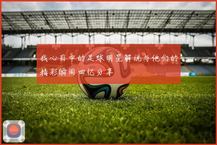 我心目中的足球明星解说与他们的精彩瞬间回忆分享