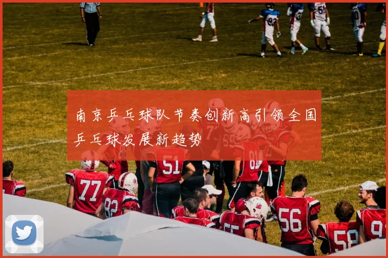 南京乒乓球队节奏创新高引领全国乒乓球发展新趋势