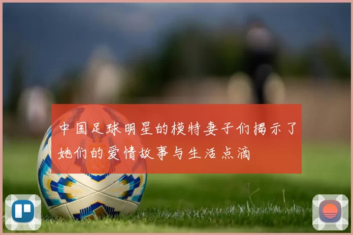 中国足球明星的模特妻子们揭示了她们的爱情故事与生活点滴
