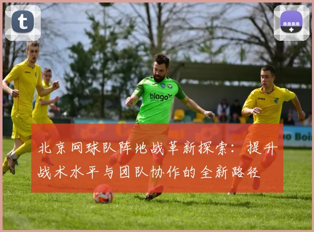 北京网球队阵地战革新探索：提升战术水平与团队协作的全新路径