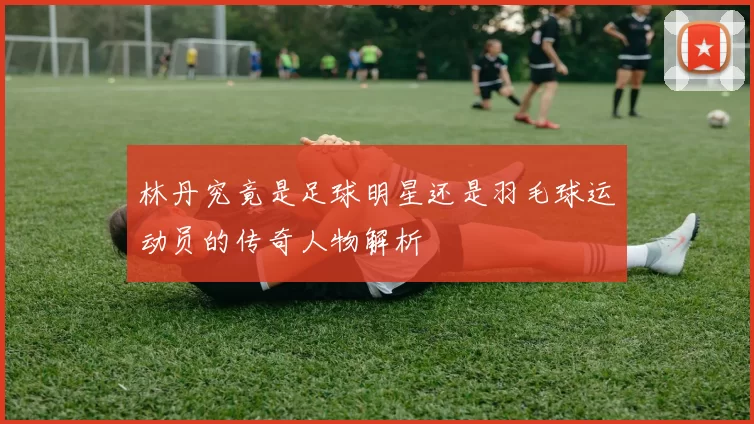林丹究竟是足球明星还是羽毛球运动员的传奇人物解析