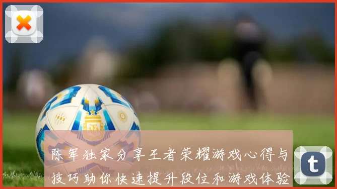 陈军独家分享王者荣耀游戏心得与技巧助你快速提升段位和游戏体验