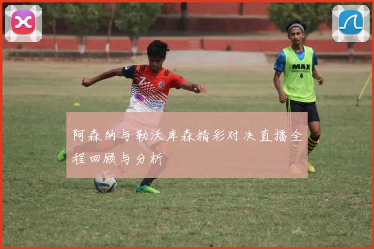 阿森纳与勒沃库森精彩对决直播全程回顾与分析
