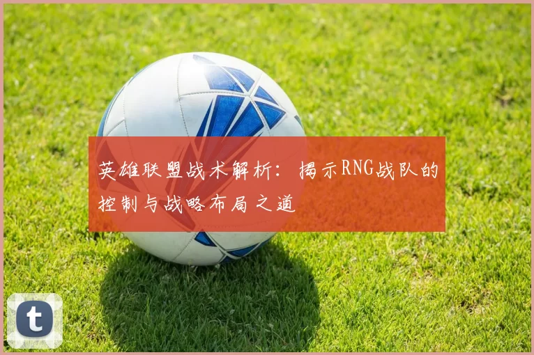 英雄联盟战术解析：揭示RNG战队的控制与战略布局之道