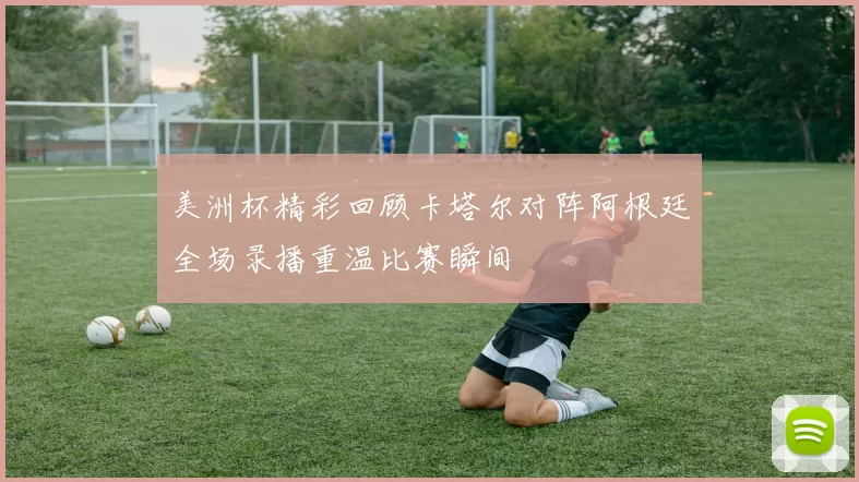 美洲杯精彩回顾卡塔尔对阵阿根廷全场录播重温比赛瞬间