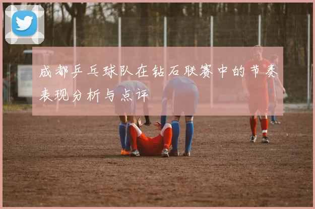 成都乒乓球队在钻石联赛中的节奏表现分析与点评