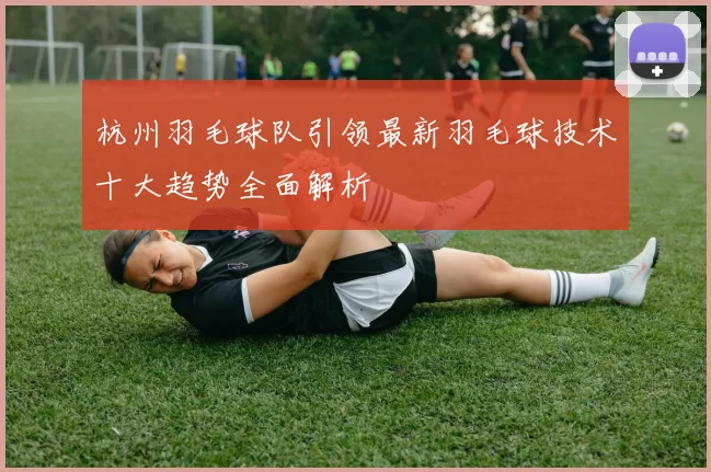 杭州羽毛球队引领最新羽毛球技术十大趋势全面解析
